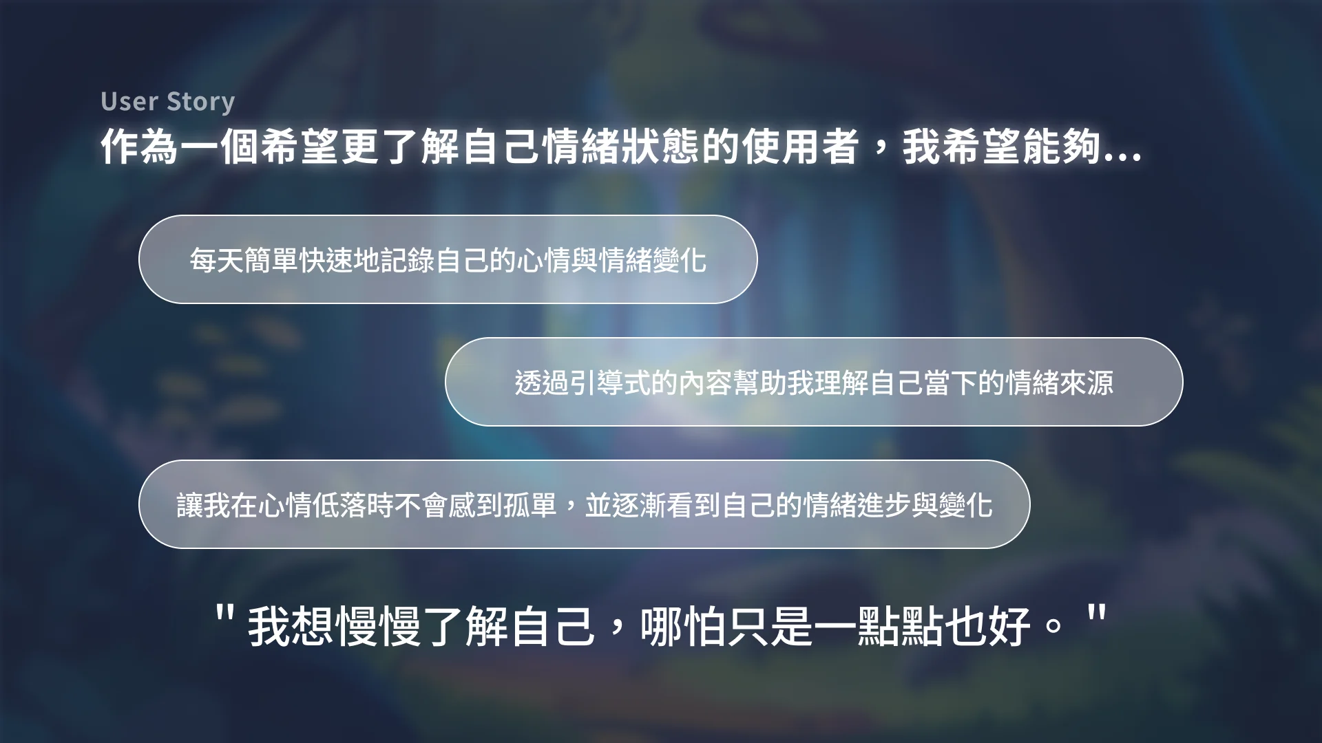 User Story 簡報頁：作為一個希望更了解自己情緒狀態的使用者，我希望能夠每天簡單快速地記錄自己的心情與情緒變化、透過引導式的內容幫助我理解自己當下的情緒來源、讓我在心情低落時不會感到孤單並逐漸看到自己的情緒進步與變化。下方引言：「我想慢慢了解自己，哪怕只是一點點也好。」